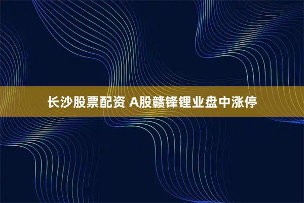 长沙股票配资 A股赣锋锂业盘中涨停