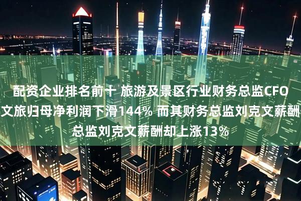 配资企业排名前十 旅游及景区行业财务总监CFO观察：天府文旅归母净利润下滑144% 而其财务总监刘克文薪酬却上涨13%
