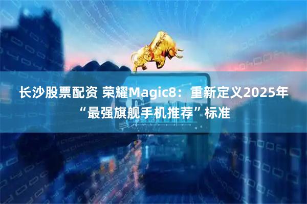 长沙股票配资 荣耀Magic8：重新定义2025年“最强旗舰手机推荐”标准