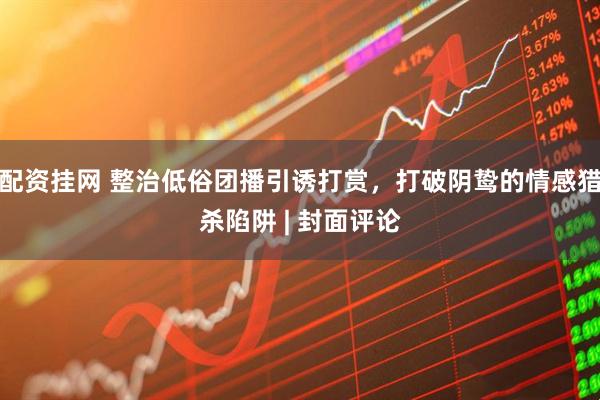 配资挂网 整治低俗团播引诱打赏，打破阴鸷的情感猎杀陷阱 | 封面评论