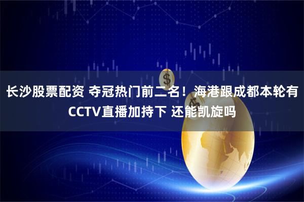 长沙股票配资 夺冠热门前二名！海港跟成都本轮有CCTV直播加持下 还能凯旋吗