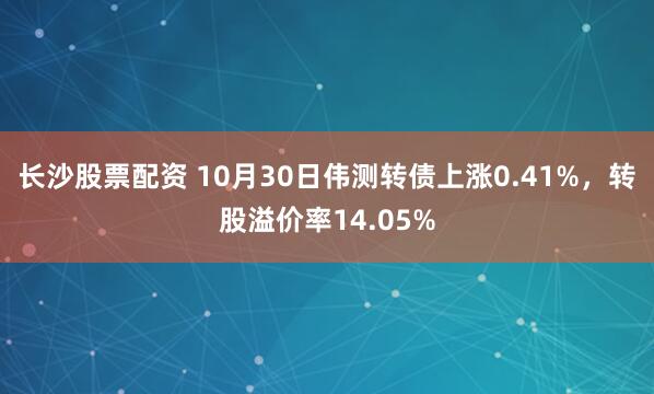 长沙股票配资 10月30日伟测转债上涨0.41%，转股溢价率14.05%