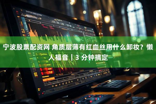 宁波股票配资网 角质层薄有红血丝用什么卸妆？懒人福音｜3 分钟搞定