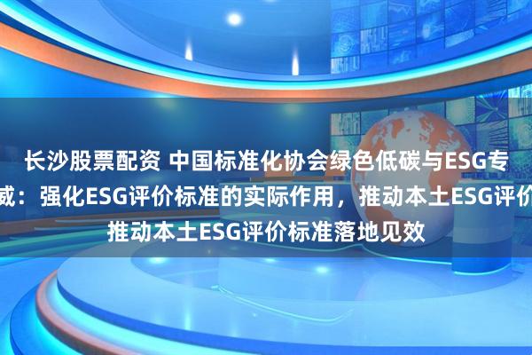 长沙股票配资 中国标准化协会绿色低碳与ESG专委会秘书长鲍威：强化ESG评价标准的实际作用，推动本土ESG评价标准落地见效