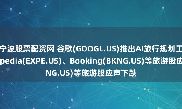 宁波股票配资网 谷歌(GOOGL.US)推出AI旅行规划工具，Expedia(EXPE.US)、Booking(BKNG.US)等旅游股应声下跌