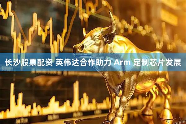 长沙股票配资 英伟达合作助力 Arm 定制芯片发展