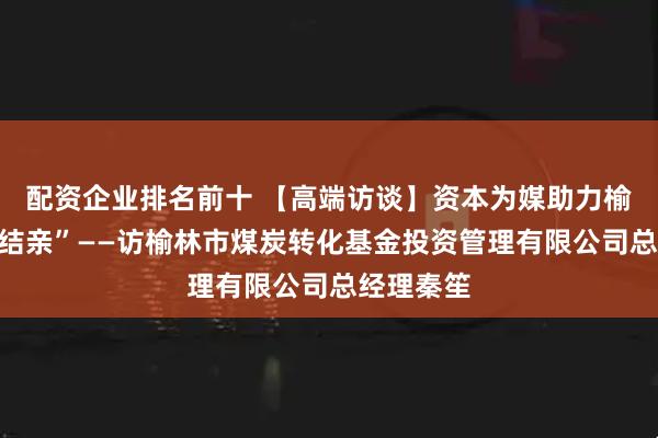 配资企业排名前十 【高端访谈】资本为媒助力榆林产业“结亲”——访榆林市煤炭转化基金投资管理有限公司总经理秦笙