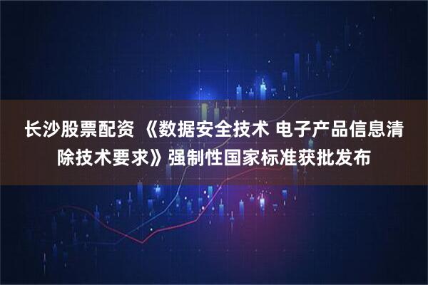 长沙股票配资 《数据安全技术 电子产品信息清除技术要求》强制性国家标准获批发布