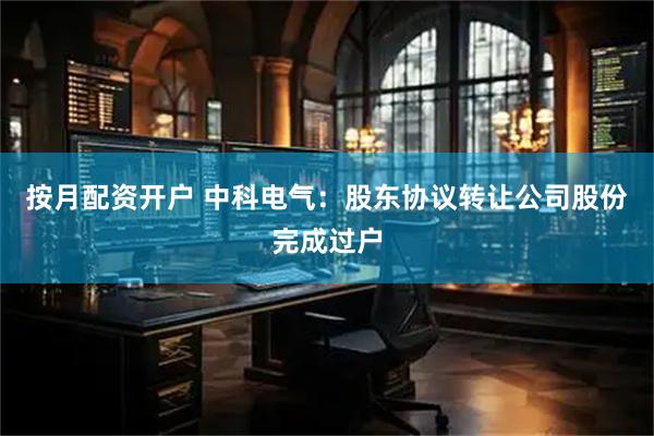 按月配资开户 中科电气：股东协议转让公司股份完成过户