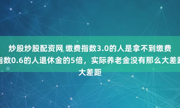 炒股炒股配资网 缴费指数3.0的人是拿不到缴费指数0.6的人退休金的5倍，实际养老金没有那么大差距