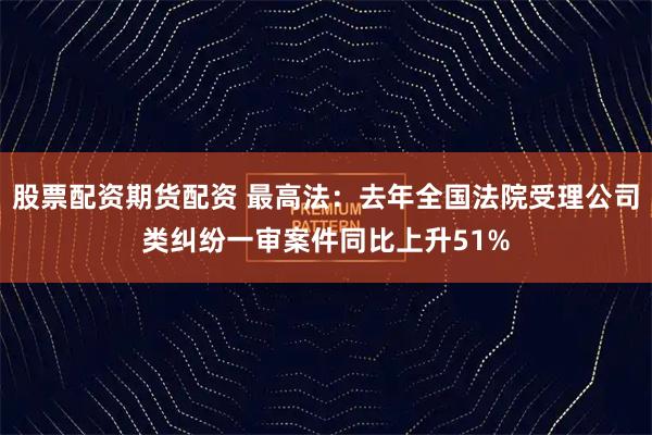 股票配资期货配资 最高法：去年全国法院受理公司类纠纷一审案件同比上升51%