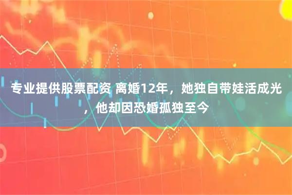 专业提供股票配资 离婚12年，她独自带娃活成光，他却因恐婚孤独至今
