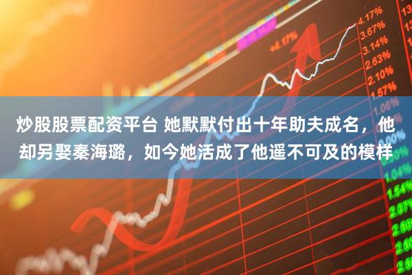 炒股股票配资平台 她默默付出十年助夫成名，他却另娶秦海璐，如今她活成了他遥不可及的模样