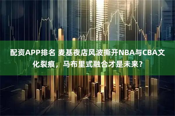 配资APP排名 麦基夜店风波撕开NBA与CBA文化裂痕，马布里式融合才是未来？