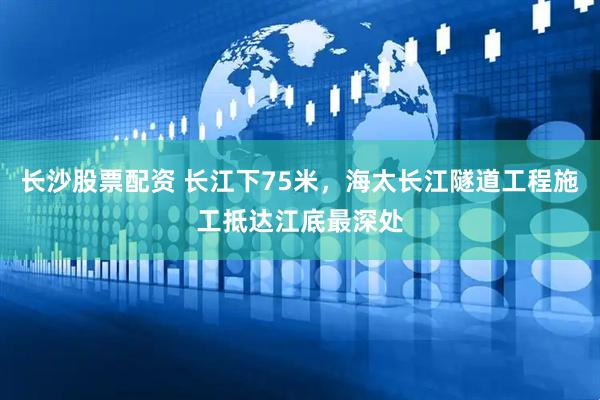 长沙股票配资 长江下75米，海太长江隧道工程施工抵达江底最深处