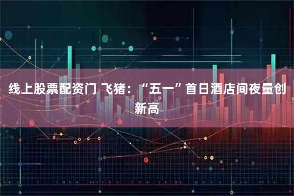 线上股票配资门 飞猪：“五一”首日酒店间夜量创新高
