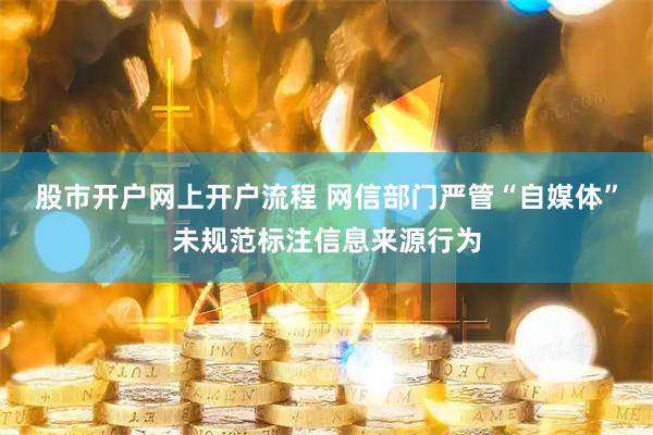 股市开户网上开户流程 网信部门严管“自媒体”未规范标注信息来源行为