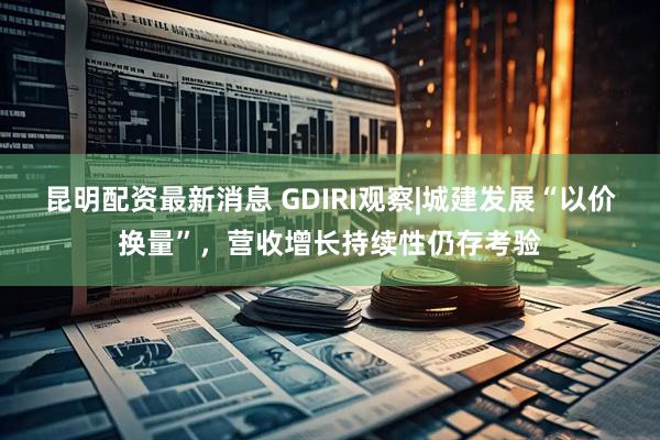 昆明配资最新消息 GDIRI观察|城建发展“以价换量”，营收增长持续性仍存考验