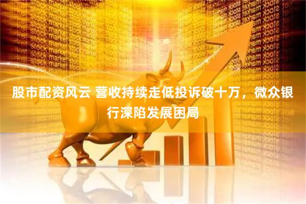 股市配资风云 营收持续走低投诉破十万，微众银行深陷发展困局