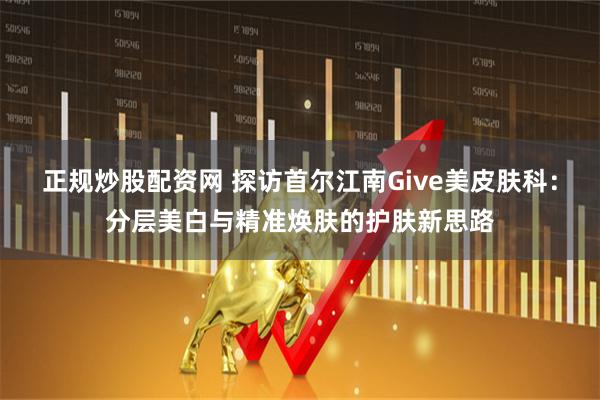 正规炒股配资网 探访首尔江南Give美皮肤科：分层美白与精准焕肤的护肤新思路