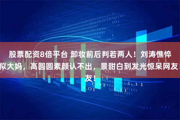 股票配资8倍平台 卸妆前后判若两人！刘涛憔悴似大妈，高圆圆素颜认不出，景甜白到发光惊呆网友！
