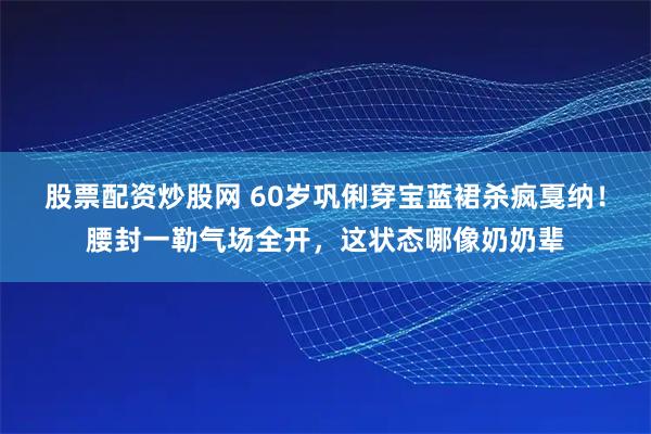 股票配资炒股网 60岁巩俐穿宝蓝裙杀疯戛纳！腰封一勒气场全开，这状态哪像奶奶辈