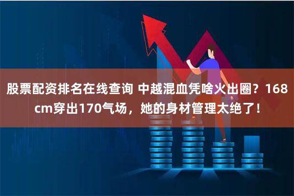 股票配资排名在线查询 中越混血凭啥火出圈？168cm穿出170气场，她的身材管理太绝了！