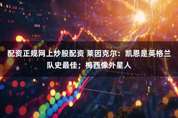 配资正规网上炒股配资 莱因克尔：凯恩是英格兰队史最佳；梅西像外星人