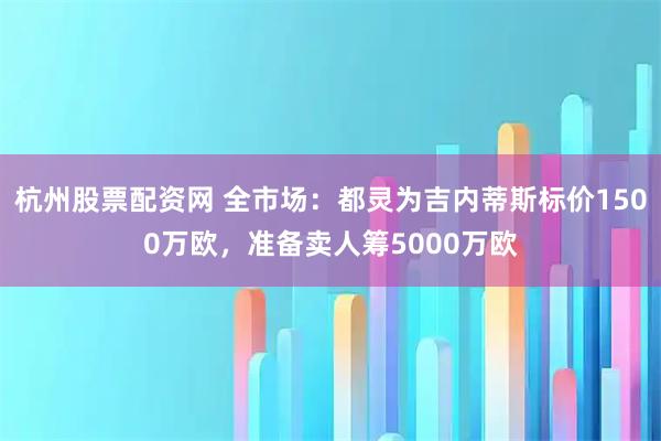 杭州股票配资网 全市场：都灵为吉内蒂斯标价1500万欧，准备卖人筹5000万欧
