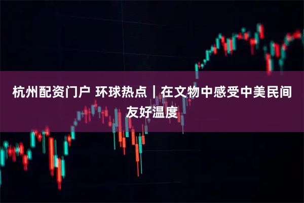 杭州配资门户 环球热点｜在文物中感受中美民间友好温度