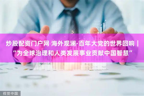 炒股配资门户网 海外观澜·百年大党的世界回响｜“为全球治理和人类发展事业贡献中国智慧”