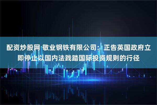 配资炒股网 敬业钢铁有限公司：正告英国政府立即停止以国内法践踏国际投资规则的行径