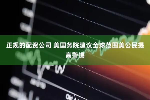 正规的配资公司 美国务院建议全球范围美公民提高警惕