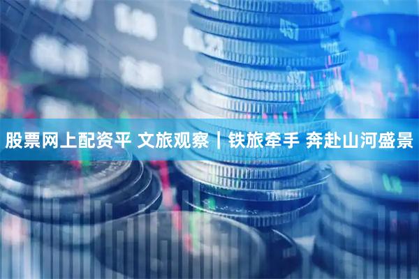 股票网上配资平 文旅观察｜铁旅牵手 奔赴山河盛景