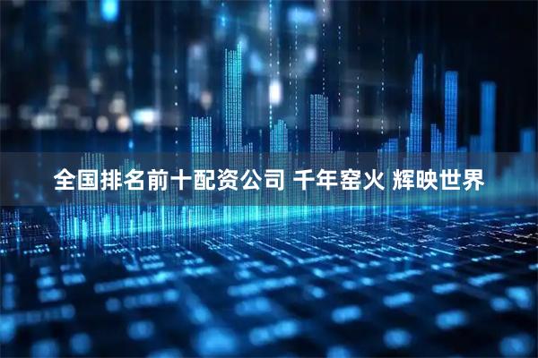 全国排名前十配资公司 千年窑火 辉映世界