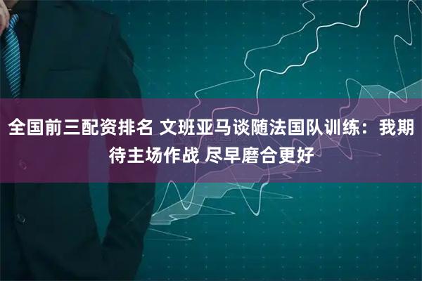 全国前三配资排名 文班亚马谈随法国队训练：我期待主场作战 尽早磨合更好