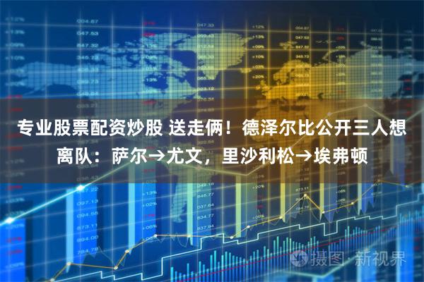 专业股票配资炒股 送走俩！德泽尔比公开三人想离队：萨尔→尤文，里沙利松→埃弗顿