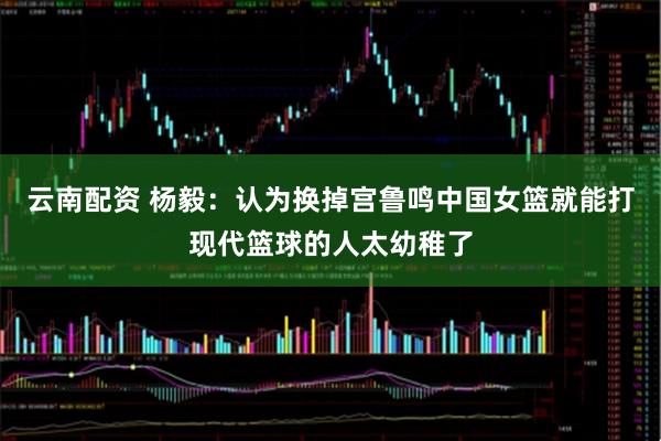 云南配资 杨毅：认为换掉宫鲁鸣中国女篮就能打现代篮球的人太幼稚了