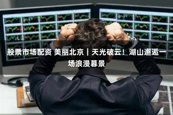 股票市场配资 美丽北京｜天光破云！湖山邂逅一场浪漫暮景