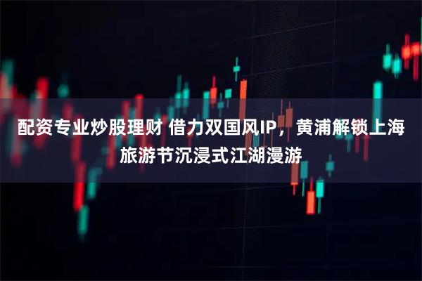 配资专业炒股理财 借力双国风IP，黄浦解锁上海旅游节沉浸式江湖漫游