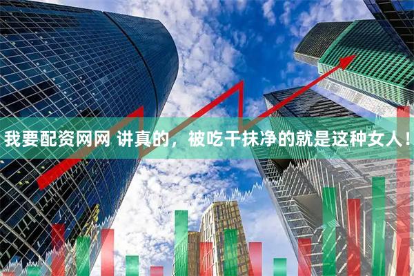 我要配资网网 讲真的，被吃干抹净的就是这种女人！