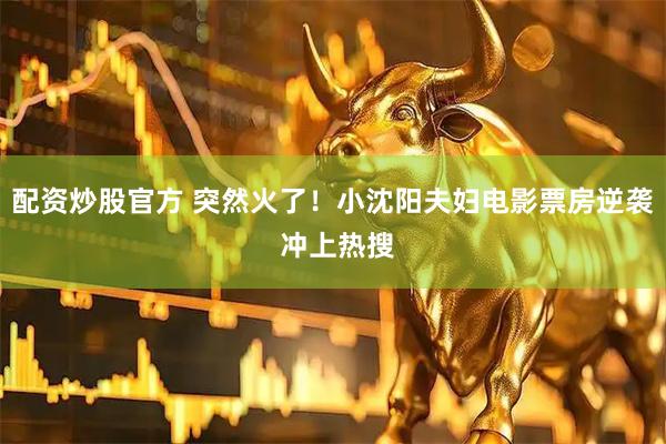配资炒股官方 突然火了！小沈阳夫妇电影票房逆袭 冲上热搜