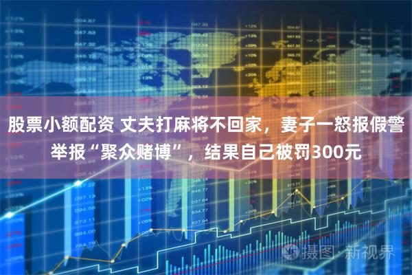 股票小额配资 丈夫打麻将不回家，妻子一怒报假警举报“聚众赌博”，结果自己被罚300元