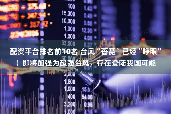 配资平台排名前10名 台风“蔷琵”已经“睁眼”！即将加强为超强台风，存在登陆我国可能