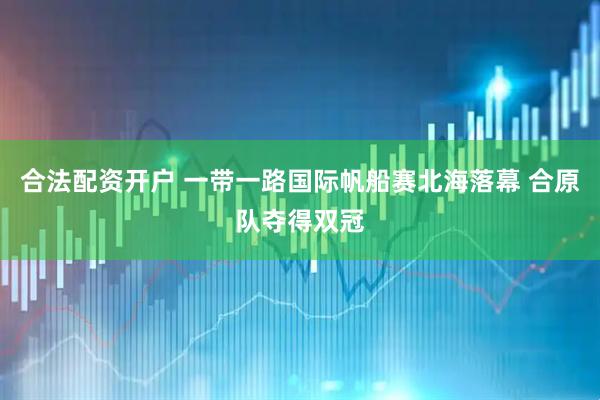 合法配资开户 一带一路国际帆船赛北海落幕 合原队夺得双冠