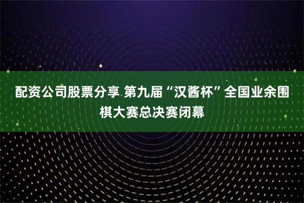 配资公司股票分享 第九届“汉酱杯”全国业余围棋大赛总决赛闭幕